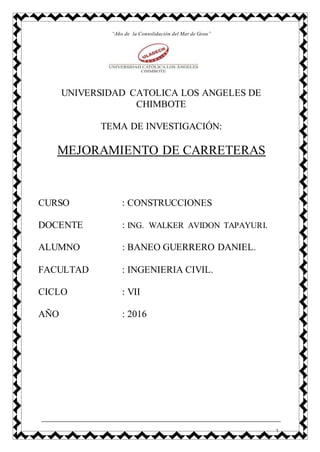 1
“Año de la Consolidación del Mar de Grau”
UNIVERSIDAD CATOLICA LOS ANGELES DE
CHIMBOTE
TEMA DE INVESTIGACIÓN:
MEJORAMIENTO DE CARRETERAS
CURSO : CONSTRUCCIONES
DOCENTE : ING. WALKER AVIDON TAPAYURI.
ALUMNO : BANEO GUERRERO DANIEL.
FACULTAD : INGENIERIA CIVIL.
CICLO : VII
AÑO : 2016
 