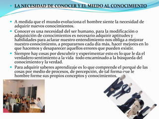  LA NECESIDAD DE CONOCER Y EL MIEDO AL CONOCIMIENTO


 A medida que el mundo evoluciona el hombre siente la necesidad de
  adquirir nuevos conocimientos.
 Conocer es una necesidad del ser humano, para la modificación o
  adquisición de conocimientos es necesario adquirir aptitudes y
  habilidades para aclarar nuestro entendimiento nos obliga a mejorar
  nuestro conocimiento, a prepararnos cada día más, hacer mejores en lo
  que hacemos y desaparecer aquellos errores que pueden existir.
 Siempre hay cosas por descubrir y experimentar esto es lo que le da el
  verdadero sentimiento a la vida todo encaminado a la búsqueda del
  conocimiento y la verdad.
 Para adquirir saberes aprendizaje es lo que comprende el porqué de las
  cosas por medio de procesos, de percepción, de tal forma que le
  hombre forme sus propios conceptos y conocimientos.
 