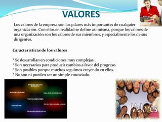 VALORES
Los valores de la empresa son los pilares más importantes de cualquier
organización. Con ellos en realidad se define así misma, porque los valores de
una organización son los valores de sus miembros, y especialmente los de sus
dirigentes.

Características de los valores

* Se desarrollan en condiciones muy complejas.
* Son necesarios para producir cambios a favor del progreso.
* Son posibles porque muchos seguimos creyendo en ellos.
* No son ni pueden ser un simple enunciado.
 