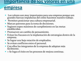 Importancia de los valores en una
empresa
 Los valores son muy importantes para una empresa porque son
    grandes fuerzas impulsoras del cómo hacemos nuestro trabajo.
    Permiten posicionar una cultura empresarial.
   Marcan patrones para la toma de decisiones.
   Sugieren topes máximos de cumplimiento en las metas
    establecidas.
   Promueven un cambio de pensamiento.
   Evitan los fracasos en la implantación de estrategias dentro de la
    empresa.
   Se lograr una baja rotación de empleados.
   Se evitan conflictos entre el personal.
   Con ellos los integrantes de la empresa de adaptan más
    fácilmente.
   + Se logra el éxito en los procesos de mejora continua.
 