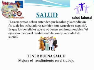 SALUD
 “Las empresas deben entender que la salud y la condición
física de los trabajadores también son parte de su negocio”.
Es que los beneficios que se obtienen son innumerables. “el
ejercicio mejora el rendimiento laboral y la calidad de
sueño”.




            TENER BUENA SALUD
       Mejora el rendimiento en el trabajo
 