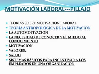 MOTIVACIÓN LABORAL---PILLAJO

 TEORIAS SOBRE MOTIVACION LABORAL

 LA AUTOMOTIVACIÓN
 LA NECESIDAD DE CONOCER Y EL MIEDO AL
    CONOCIMIENTO
   MOTIVACION
   VALORES.
   SALUD
   SISTEMAS BÁSICOS PARA INCENTIVAR A LOS
    EMPLEADOS EN UNA ORGANIZACIÓN
 