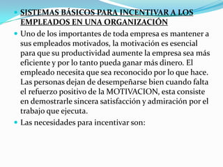  SISTEMAS BÁSICOS PARA INCENTIVAR A LOS
  EMPLEADOS EN UNA ORGANIZACIÓN
 Uno de los importantes de toda empresa es mantener a
  sus empleados motivados, la motivación es esencial
  para que su productividad aumente la empresa sea más
  eficiente y por lo tanto pueda ganar más dinero. El
  empleado necesita que sea reconocido por lo que hace.
  Las personas dejan de desempeñarse bien cuando falta
  el refuerzo positivo de la MOTIVACION, esta consiste
  en demostrarle sincera satisfacción y admiración por el
  trabajo que ejecuta.
 Las necesidades para incentivar son:
 