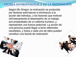 Según Mc Gregor, la motivación es producida
por factores extrínsecos e intrínsecos a la
acción del individuo, y los factores que motivan
intrínsecamente el desempeño de un trabajo
son propiedades de un sistema humano, y
representan una fuerza potencial. La acción de
una persona puede llegar a tener diferentes
resultados, y todos y cada uno de ellos pueden
constituir una fuente de motivación
 