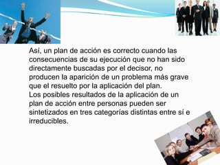 Así, un plan de acción es correcto cuando las
consecuencias de su ejecución que no han sido
directamente buscadas por el decisor, no
producen la aparición de un problema más grave
que el resuelto por la aplicación del plan.
Los posibles resultados de la aplicación de un
plan de acción entre personas pueden ser
sintetizados en tres categorías distintas entre sí e
irreducibles.
 