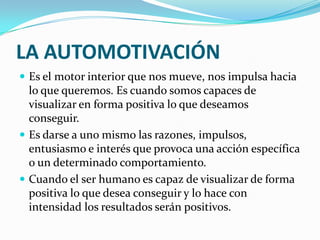 LA AUTOMOTIVACIÓN
 Es el motor interior que nos mueve, nos impulsa hacia
  lo que queremos. Es cuando somos capaces de
  visualizar en forma positiva lo que deseamos
  conseguir.
 Es darse a uno mismo las razones, impulsos,
  entusiasmo e interés que provoca una acción específica
  o un determinado comportamiento.
 Cuando el ser humano es capaz de visualizar de forma
  positiva lo que desea conseguir y lo hace con
  intensidad los resultados serán positivos.
 