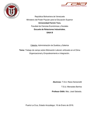 República Bolivariana de Venezuela
Ministerio del Poder Popular para la Educación Superior
Universidad Fermín Toro.
Facultad de Ciencias Económicas y Sociales
Escuela de Relaciones Industriales.
SAIA B
Cátedra: Administración de Sueldos y Salarios
Tema: Trabajo de campo sobre Motivación Laboral, enfocado en el Clima
Organizacional y Empoderamiento e Integración.
Link: http://es.slideshare.net/raizzasansonetti/trabajo-de-campo-motivacin-
laboral
Alumnas: T.S.U. Raiza Sansonetti
T.S.U. Mercedes Barrios
Profesor SAIA: Msc. José Salcedo.
Puerto La Cruz, Estado Anzoátegui, 16 de Enero de 2016.
 