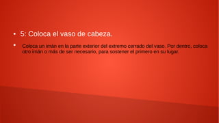 ● 5: Coloca el vaso de cabeza.
●
Coloca un imán en la parte exterior del extremo cerrado del vaso. Por dentro, coloca
otro imán o más de ser necesario, para sostener el primero en su lugar.
 