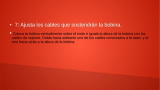 ● 7: Ajusta los cables que sostendrán la bobina.
●
Coloca la bobina verticalmente sobre el imán e iguala la altura de la bobina con los
cables de soporte. Dobla hacia adelante uno de los cables conectados a la base, y el
otro hacia atrás a la altura de la bobina.
 