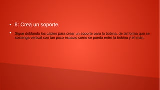 ● 8: Crea un soporte.
●
Sigue doblando los cables para crear un soporte para la bobina, de tal forma que se
sostenga vertical con tan poco espacio como se pueda entre la bobina y el imán.
 