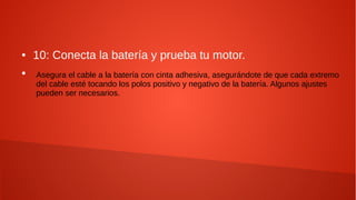 ● 10: Conecta la batería y prueba tu motor.
●
Asegura el cable a la batería con cinta adhesiva, asegurándote de que cada extremo
del cable esté tocando los polos positivo y negativo de la batería. Algunos ajustes
pueden ser necesarios.
 