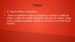 Pasos
● 1: Haz la bobina magnética.
● Toma un alambre magneto delgado y aislado o cable de
cobre, y dale 10 vueltas alrededor del tubo de cartón. Deja
unas cuantas pulgadas sueltas al comienzo y al final de la
bobina.
 