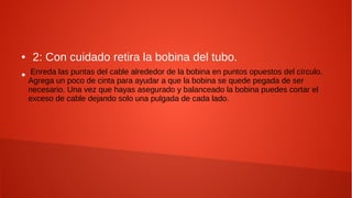 ● 2: Con cuidado retira la bobina del tubo.
● Enreda las puntas del cable alrededor de la bobina en puntos opuestos del círculo.
Agrega un poco de cinta para ayudar a que la bobina se quede pegada de ser
necesario. Una vez que hayas asegurado y balanceado la bobina puedes cortar el
exceso de cable dejando solo una pulgada de cada lado.
 