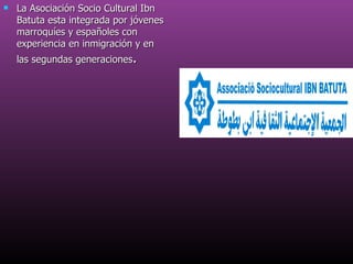 La Asociación Socio Cultural Ibn Batuta esta integrada por jóvenes marroquíes y españoles con experiencia en inmigración y en las segundas generaciones . 