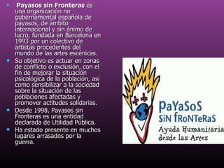 Payasos sin Fronteras  es una organización no gubernamental española de payasos, de ámbito internacional y sin ánimo de lucro, fundada en Barcelona en 1993 por un colectivo de artistas procedentes del mundo de las artes escénicas. Su objetivo es actuar en zonas de conflicto o exclusión, con el fin de mejorar la situación psicológica de la población, así como sensibilizar a la sociedad sobre la situación de las poblaciones afectadas y promover actitudes solidarias. Desde 1998, Payasos sin Fronteras es una entidad declarada de Utilidad Pública. Ha estado presente en muchos lugares arrasados por la guerra. 