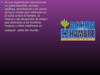 Es una organización internacional no gubernamental ,privada, apolítica, aconfesional y sin ánimo de lucro creada para intervenir en la lucha contra el hambre, la miseria y las situaciones de peligro que amenazan a los hombres, mujeres y niños indefensos en cualquier  parte del   mundo.   