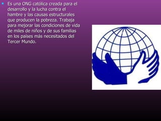Es una ONG católica creada para el desarrollo y la lucha contra el hambre y las causas estructurales que producen la pobreza. Trabaja para mejorar las condiciones de vida de miles de niños y de sus familias en los países más necesitados del Tercer Mundo. 