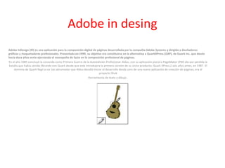 Adobe in desing 
Adobe InDesign (ID) es una aplicación para la composición digital de páginas desarrollada por la compañía Adobe Systems y dirigida a diseñadores 
gráficos y maquetadores profesionales. Presentada en 1999, su objetivo era constituirse en la alternativa a QuarkXPress (QXP), de Quark Inc. que desde 
hacía doce años venía ejerciendo el monopolio de facto en la composición profesional de páginas. 
En el año 1985 concluyó la conocida como Primera Guerra de la Autoedición Profesional. Aldus, con su aplicación pionera PageMaker (PM) dio por perdida la 
batalla que había venido librando con Quark desde que esta introdujera la primera versión de su único producto, Quark XPress,1 seis años antes, en 1987. El 
dominio de Quark llegó a ser tan abrumador que Aldus decidió iniciar el desarrollo desde cero de una nueva aplicación de creación de páginas; era el 
proyecto Shuk 
Herramienta de texto y dibujo . 
 