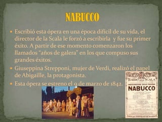  Escribió esta ópera en una época difícil de su vida, el
director de la Scala le forzó a escribirla y fue su primer
éxito. A partir de ese momento comenzaron los
llamados “años de galera” en los que compuso sus
grandes éxitos.
 Giuseppina Strepponi, mujer de Verdi, realizó el papel
de Abigaille, la protagonista.
 Esta ópera se estreno el 9 de marzo de 1842.
 