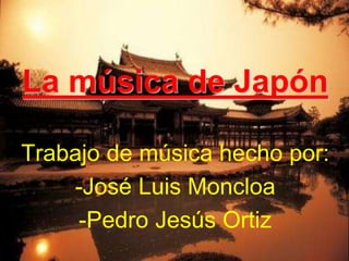La música de Japón 
Trabajo de música hecho por: 
-José Luis Moncloa 
-Pedro Jesús Ortiz 
 