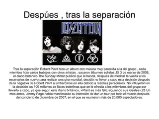 Despúes , tras la separación Tras la separación Robert Plant hizo un álbum con música muy parecida a la del grupo , cada miembro hizo varios trabajos con otros artistas , sacaron álbumes solistas ,El 3 de marzo de 2008, el diario británico The Sunday Mirror publicó que la banda, después de meditar la vuelta a los escenarios de nuevo para realizar una gira mundial, decidió no llevar a cabo esta decisión después de la negativa de Robert Plant a embarcarse en ella debido a razones personales. No influyeron en la decisión los 100 millones de libras esterlinas que se le ofrecía a los miembros del grupo por llevarla a cabo, ya que según este diario británico, «Plant es más feliz siguiendo sus ideales».28 Un mes antes, Jimmy Page había manifestado su intención de dar un tour por todo el mundo después del concierto de diciembre de 2007, en el que se reunieron más de 20.000 espectadores. 