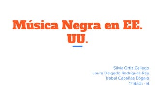 Música Negra en EE.
UU.
Silvia Ortiz Gallego
Laura Delgado Rodríguez-Rey
Isabel Cabañas Bógalo
1º Bach - B
 