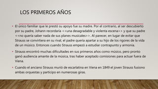 LOS PRIMEROS AÑOS
• El único familiar que le prestó su apoyo fue su madre. Por el contrario, al ser descubierto
por su padre, Johann recordaría <<una desagradable y violenta escena>> y que su padre
<<no quería saber nada de sus planes musicales>>. Al parecer, en lugar de evitar que
Strauss se convirtiera en su rival, el padre quería apartar a su hijo de los rigores de la vida
de un músico. Entonces cuando Strauss empezó a estudiar contrapunto y armonía.
• Strauss encontró muchas dificultades en sus primeros años como músico, pero pronto
ganó audiencia amante de la música, tras haber aceptado comisiones para actuar fuera de
Viena.
• Cuando el anciano Strauss murió de escarlatina en Viena en 1849 el joven Strauss fusiono
ambas orquestas y participo en numerosas giras.
 