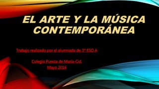 EL ARTE Y LA MÚSICA
CONTEMPORÁNEA
Trabajo realizado por el alumnado de 3º ESO A
Colegio Pureza de María-Cid.
Mayo 2016
 