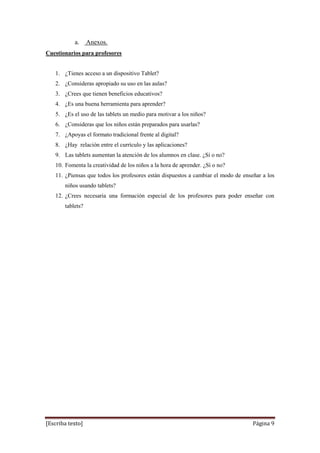 [Escriba texto] Página 9
a. Anexos.
Cuestionarios para profesores
1. ¿Tienes acceso a un dispositivo Tablet?
2. ¿Consideras apropiado su uso en las aulas?
3. ¿Crees que tienen beneficios educativos?
4. ¿Es una buena herramienta para aprender?
5. ¿Es el uso de las tablets un medio para motivar a los niños?
6. ¿Consideras que los niños están preparados para usarlas?
7. ¿Apoyas el formato tradicional frente al digital?
8. ¿Hay relación entre el currículo y las aplicaciones?
9. Las tablets aumentan la atención de los alumnos en clase. ¿Sí o no?
10. Fomenta la creatividad de los niños a la hora de aprender. ¿Sí o no?
11. ¿Piensas que todos los profesores están dispuestos a cambiar el modo de enseñar a los
niños usando tablets?
12. ¿Crees necesaria una formación especial de los profesores para poder enseñar con
tablets?
 