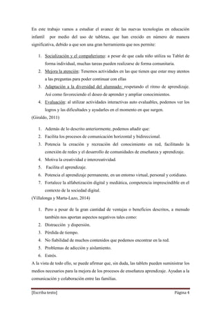 [Escriba texto] Página 4
En este trabajo vamos a estudiar el avance de las nuevas tecnologías en educación
infantil por medio del uso de tabletas, que han crecido en número de manera
significativa, debido a que son una gran herramienta que nos permite:
1. Socialización y el compañerismo: a pesar de que cada niño utiliza su Tablet de
forma individual, muchas tareas pueden realizarse de forma comunitaria.
2. Mejora la atención: Tenemos actividades en las que tienen que estar muy atentos
a las preguntas para poder continuar con ellas
3. Adaptación a la diversidad del alumnado: respetando el ritmo de aprendizaje.
Así como favoreciendo el deseo de aprender y ampliar conocimientos.
4. Evaluación: al utilizar actividades interactivas auto evaluables, podemos ver los
logros y las dificultades y ayudarles en el momento en que surgen.
(Giraldo, 2011)
1. Además de lo descrito anteriormente, podemos añadir que:
2. Facilita los procesos de comunicación horizontal y bidireccional.
3. Potencia la creación y recreación del conocimiento en red, facilitando la
conexión de redes y el desarrollo de comunidades de enseñanza y aprendizaje.
4. Motiva la creatividad e intercreatividad.
5. Facilita el aprendizaje.
6. Potencia el aprendizaje permanente, en un entorno virtual, personal y cotidiano.
7. Fortalece la alfabetización digital y mediática, competencia imprescindible en el
contexto de la sociedad digital.
(Villalonga y Marta-Lazo, 2014)
1. Pero a pesar de la gran cantidad de ventajas o beneficios descritos, a menudo
también nos aportan aspectos negativos tales como:
2. Distracción y dispersión.
3. Pérdida de tiempo.
4. No fiabilidad de muchos contenidos que podemos encontrar en la red.
5. Problemas de adicción y aislamiento.
6. Estrés.
A la vista de todo ello, se puede afirmar que, sin duda, las tablets pueden suministrar los
medios necesarios para la mejora de los procesos de enseñanza aprendizaje. Ayudan a la
comunicación y colaboración entre las familias.
 