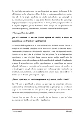 [Escriba texto] Página 5
Por otro lado, nos encontramos con una herramienta que va muy de la mano de las
tablets, como son las aplicaciones. El uso de éstas en los contextos educativos requiere,
más allá de la propia tecnología, un diseño metodológico que contemple la
experimentación, simulación y el juego como elementos facilitadores del aprendizaje.
La propuesta de aplicaciones que presentamos es abierta, es decir, esta propuesta teórica
es un punto de partida, ya que el alumnado podría trabajar con las aplicaciones que
considerase oportunas y, de esta manera, reconstruir el modelo de manera conjunta.
(Villalonga y Marta-Lazo, 2014)
¿De qué manera las tablets pueden ayudar al alumno a hacer un
aprendizaje constructivo y significativo?
Los avances tecnológicos están en todas nuestras casas, nuestros alumnos utilizan el
smarphone, el ordenador, las tablets, mucho mejor que la mayoría de nosotros. Nuestro
reto es aprovechar estas nuevas tecnologías para llegar a ellos más significativamente.
Actualmente, en la sociedad de la información y la comunicación, se producen cambios
tecnológicos a gran velocidad. Estos cambios acaban también modificando las
relaciones personales y las conductas, es decir, modificando la sociedad. Si la educación
es capaz de aprovechar estos cambios tecnológicos en la educación de una manera
adecuada y eficiente, se conseguirá que los materiales educativos sean más acordes a la
sociedad y, por lo tanto, la relación triangular entre profesor, aprendiz y materiales que
apuntábamos anteriormente, podrá encuadrarse en un contexto mucho más acorde con el
entorno real en el que el aprendizaje tiene lugar.
¿Cómo lograr que los alumnos aprendan a aprender con las tablets?
Las TIC dan la posibilidad al alumno de que logre su aprendizaje autónomo,
independiente y autorregulado; le permiten aprender a aprender ya que la reflexión
juega un rol fundamental en estos procesos de aprendizaje: los alumnos deben
reflexionar permanentemente sobre lo que aprenden y actuar en consecuencia.
Internet tiene un gran valor en el aprender de los alumnos ya que les brinda
experiencias entretenidas, activas, útiles y significativas.
 