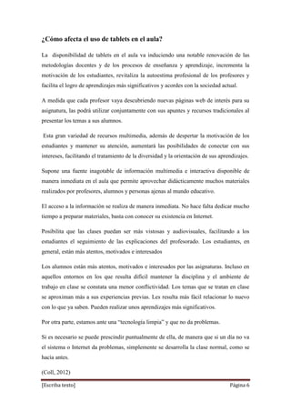 [Escriba texto] Página 6
¿Cómo afecta el uso de tablets en el aula?
La disponibilidad de tablets en el aula va induciendo una notable renovación de las
metodologías docentes y de los procesos de enseñanza y aprendizaje, incrementa la
motivación de los estudiantes, revitaliza la autoestima profesional de los profesores y
facilita el logro de aprendizajes más significativos y acordes con la sociedad actual.
A medida que cada profesor vaya descubriendo nuevas páginas web de interés para su
asignatura, las podrá utilizar conjuntamente con sus apuntes y recursos tradicionales al
presentar los temas a sus alumnos.
Esta gran variedad de recursos multimedia, además de despertar la motivación de los
estudiantes y mantener su atención, aumentará las posibilidades de conectar con sus
intereses, facilitando el tratamiento de la diversidad y la orientación de sus aprendizajes.
Supone una fuente inagotable de información multimedia e interactiva disponible de
manera inmediata en el aula que permite aprovechar didácticamente muchos materiales
realizados por profesores, alumnos y personas ajenas al mundo educativo.
El acceso a la información se realiza de manera inmediata. No hace falta dedicar mucho
tiempo a preparar materiales, basta con conocer su existencia en Internet.
Posibilita que las clases puedan ser más vistosas y audiovisuales, facilitando a los
estudiantes el seguimiento de las explicaciones del profesorado. Los estudiantes, en
general, están más atentos, motivados e interesados
Los alumnos están más atentos, motivados e interesados por las asignaturas. Incluso en
aquellos entornos en los que resulta difícil mantener la disciplina y el ambiente de
trabajo en clase se constata una menor conflictividad. Los temas que se tratan en clase
se aproximan más a sus experiencias previas. Les resulta más fácil relacionar lo nuevo
con lo que ya saben. Pueden realizar unos aprendizajes más significativos.
Por otra parte, estamos ante una “tecnología limpia” y que no da problemas.
Si es necesario se puede prescindir puntualmente de ella, de manera que si un día no va
el sistema o Internet da problemas, simplemente se desarrolla la clase normal, como se
hacía antes.
(Coll, 2012)
 