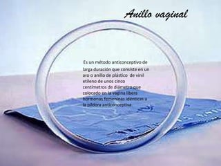 Anillo vaginal

Es un método anticonceptivo de
larga duración que consiste en un
aro o anillo de plástico de vinil
etileno de unos cinco
centímetros de diámetro que
colocado en la vagina libera
hormonas femeninas idénticas a
la píldora anticonceptiva.

 