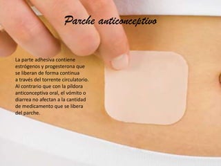 Parche anticonceptivo
La parte adhesiva contiene
estrógenos y progesterona que
se liberan de forma continua
a través del torrente circulatorio.
Al contrario que con la píldora
anticonceptiva oral, el vómito o
diarrea no afectan a la cantidad
de medicamento que se libera
del parche.

 