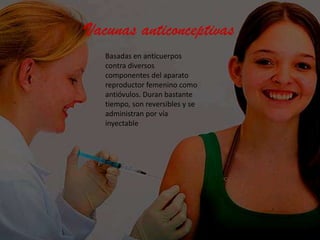 Vacunas anticonceptivas
Basadas en anticuerpos
contra diversos
componentes del aparato
reproductor femenino como
antióvulos. Duran bastante
tiempo, son reversibles y se
administran por vía
inyectable

 