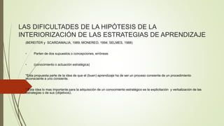 LAS DIFICULTADES DE LA HIPÓTESIS DE LA 
INTERIORIZACIÓN DE LAS ESTRATEGIAS DE APRENDIZAJE 
(BEREITER y SCARDAMALIA, 1989; MONEREO, 1994; SELMES, 1988) 
• Parten de dos supuestos o concepciones, erróneas 
• (conocimiento o actuación estratégica) 
*Esta propuesta parte de la idea de que el (buen) aprendizaje ha de ser un proceso consiente de un procedimiento 
inconsciente a uno consiente. 
* Esta idea lo mas importante para la adquisición de un conocimiento estratégico es la explicitación y verbalización de las 
estrategias o de sus (objetivos). 
 