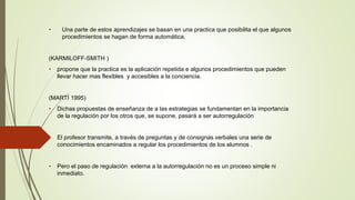 • Una parte de estos aprendizajes se basan en una practica que posibilita el que algunos 
procedimientos se hagan de forma automática. 
(KARMILOFF-SMITH ) 
• propone que la practica es la aplicación repetida e algunos procedimientos que pueden 
llevar hacer mas flexibles y accesibles a la conciencia. 
(MARTÍ 1995) 
• Dichas propuestas de enseñanza de a las estrategias se fundamentan en la importancia 
de la regulación por los otros que, se supone, pasará a ser autorregulación 
• El profesor transmite, a través de preguntas y de consignas verbales una serie de 
conocimientos encaminados a regular los procedimientos de los alumnos . 
• Pero el paso de regulación externa a la autorregulación no es un proceso simple ni 
inmediato. 
 