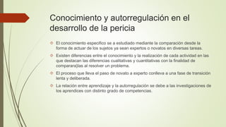Conocimiento y autorregulación en el 
desarrollo de la pericia 
 El conocimiento especifico se a estudiado mediante la comparación desde la 
forma de actuar de los sujetos ya sean expertos o novatos en diversas tareas. 
 Existen diferencias entre el conocimiento y la realización de cada actividad en las 
que destacan las diferencias cualitativas y cuantitativas con la finalidad de 
comparara}las al resolver un problema. 
 El proceso que lleva el paso de novato a experto conlleva a una fase de transición 
lenta y deliberada. 
 La relación entre aprendizaje y la autorregulación se debe a las investigaciones de 
los aprendices con distinto grado de competencias. 
 
