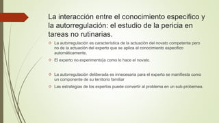 La interacción entre el conocimiento especifico y 
la autorregulación: el estudio de la pericia en 
tareas no rutinarias. 
 La autorregulación es característica de la actuación del novato competente pero 
no de la actuación del experto que se aplica el conocimiento especifico 
automáticamente. 
 El experto no experimento}a como lo hace el novato. 
 La autorregulación deliberada es innecesaria para el experto se manifiesta como 
un componente de su territorio familiar 
 Las estrategias de los expertos puede convertir al problema en un sub-probemea. 
