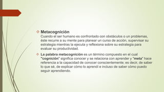  Metacognición 
Cuando el ser humano es confrontado con obstáculos o un problemas, 
éste recurre a su mente para planear un curso de acción, supervisar su 
estrategia mientras la ejecuta y reflexiona sobre su estrategia para 
evaluar su productividad. 
 La palabra metacognición es un término compuesto en el cual 
"cognición" significa conocer y se relaciona con aprender y "meta" hace 
referencia a la capacidad de conocer conscientemente; es decir, de saber 
lo que sé, de explicar cómo lo aprendí e incluso de saber cómo puedo 
seguir aprendiendo. 
 