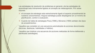 Las estrategias de resolución de problemas en general y de las estrategias de 
aprendizaje esta íntimamente ligados al concepto de metacognición. Por varias 
razones: 
 el concepto de estrategia esta estrechamente ligado al aspecto procedimental de 
nuestros conocimientos; ninguna estrategia puede desplegarse sin un mínimo de 
planificación, control o evaluación. 
 Cuando de habla de estrategias Pozo,(1996) y Monereo (1994) señalan dos tipos 
de procedimientos : 
*aquellos que consisten en una secuencia automatizada de acciones denominadas 
(técnicas, destrezas, habilidades o hábitos). 
*aquellos que implican una secuencia de acciones realizadas de forma deliberada y 
planificada (estrategias). 
 
