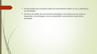  Flavell señala que se podría hablar de conocimiento relativo al uso y pertenecía 
de estrategias. 
 El hecho de hablar de conocimiento estratégico nos señala que una cosa es 
desarrollar una estrategia y otra es desarrollar conocimientos sobre dicha 
estrategia. 
 