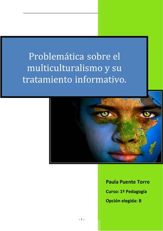 El Multiculturalismo 
Problemática sobre el 
multiculturalismo y su 
tratamiento informativo. 
- 1 - 
Paula Puente Torre 
Curso: 1º Pedagogía 
Opción elegida: B 
 
