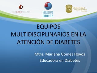 EQUIPOS
MULTIDISCIPLINARIOS EN LA
ATENCIÓN DE DIABETES
Mtra. Mariana Gómez Hoyos
Educadora en Diabetes

 