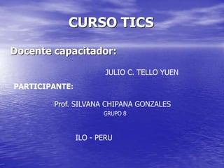 CURSO TICS Docente capacitador: JULIO C. TELLO YUEN PARTICIPANTE: Prof. SILVANA CHIPANA GONZALES GRUPO 8 ILO - PERU 