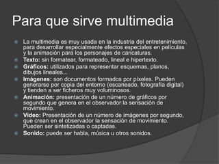 Para que sirve multimedia La multimedia es muy usada en la industria del entretenimiento, para desarrollar especialmente efectos especiales en películas y la animación para los personajes de caricaturas.Texto: sin formatear, formateado, lineal e hipertexto.Gráficos: utilizados para representar esquemas, planos, dibujos lineales...Imágenes: son documentos formados por píxeles. Pueden generarse por copia del entorno (escaneado, fotografía digital) y tienden a ser ficheros muy voluminosos.Animación: presentación de un número de gráficos por segundo que genera en el observador la sensación de movimiento.Vídeo: Presentación de un número de imágenes por segundo, que crean en el observador la sensación de movimiento. Pueden ser sintetizadas o captadas.Sonido: puede ser habla, música u otros sonidos.