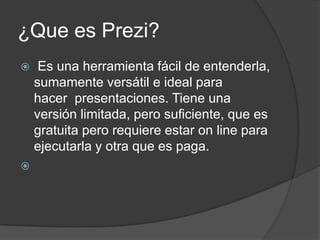 ¿Que es Prezi? Es una herramienta fácil de entenderla, sumamente versátil e ideal para hacer  presentaciones. Tiene una versión limitada, pero suficiente, que es gratuita pero requiere estar on line para ejecutarla y otra que es paga. 