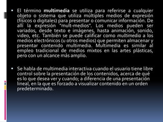El término multimedia se utiliza para referirse a cualquier objeto o sistema que utiliza múltiples medios de expresión (físicos o digitales) para presentar o comunicar información. De allí la expresión &quot;mult-medios&quot;. Los medios pueden ser variados, desde texto e imágenes, hasta animación, sonido, video, etc. También se puede calificar como multimedia a los medios electrónicos (u otros medios) que permiten almacenar y presentar contenido multimedia. Multimedia es similar al empleo tradicional de medios mixtos en las artes plásticas, pero con un alcance más amplio.Se habla de multimedia interactiva cuando el usuario tiene libre control sobre la presentación de los contenidos, acerca de qué es lo que desea ver y cuando; a diferencia de una presentación lineal, en la que es forzado a visualizar contenido en un orden predeterminado.