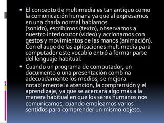 El concepto de multimedia es tan antiguo como la comunicación humana ya que al expresarnos en una charla normal hablamos (sonido), escribimos (texto), observamos a nuestro interlocutor (video) y accionamos con gestos y movimientos de las manos (animación). Con el auge de las aplicaciones multimedia para computador este vocablo entró a formar parte del lenguaje habitual.Cuando un programa de computador, un documento o una presentación combina adecuadamente los medios, se mejora notablemente la atención, la comprensión y el aprendizaje, ya que se acercará algo más a la manera habitual en que los seres humanos nos comunicamos, cuando empleamos varios sentidos para comprender un mismo objeto.