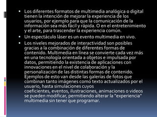 Los diferentes formatos de multimedia analógica o digital tienen la intención de mejorar la experiencia de los usuarios, por ejemplo para que la comunicación de la información sea más fácil y rápida. O en el entretenimiento y el arte, para trascender la experiencia común.Un espectáculo láser es un evento multimedia en vivo.Los niveles mejorados de interactividad son posibles gracias a la combinación de diferentes formas de contenido. Multimedia en línea se convierte cada vez más en una tecnología orientada a objetos e impulsada por datos, permitiendo la existencia de aplicaciones con innovaciones en el nivel de colaboración y la personalización de las distintas formas de contenido. Ejemplos de esto van desde las galerías de fotos que combinan tanto imágenes como texto actualizados por el usuario, hasta simulaciones cuyos coeficientes, eventos, ilustraciones, animaciones o videos se pueden modificar, permitiendo alterar la &quot;experiencia&quot; multimedia sin tener que programar.